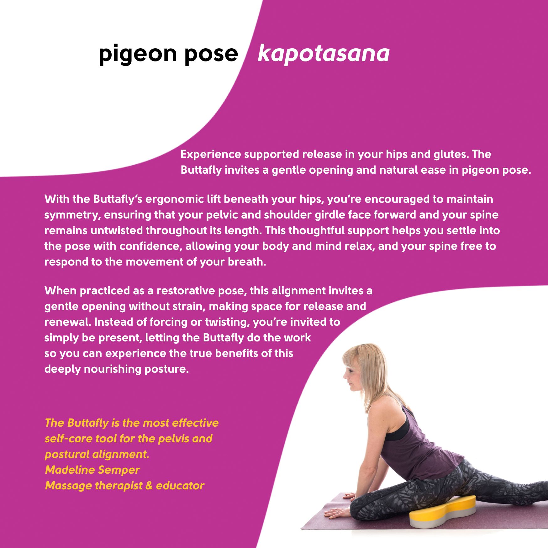 Experience supported release in your hips and glutes. The Buttafly yoga prop invites a gentle opening and natural ease in pigeon pose.